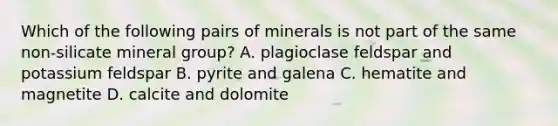 Which of the following pairs of minerals is not part of the same non-silicate mineral group? A. plagioclase feldspar and potassium feldspar B. pyrite and galena C. hematite and magnetite D. calcite and dolomite