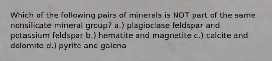 Which of the following pairs of minerals is NOT part of the same nonsilicate mineral group? a.) plagioclase feldspar and potassium feldspar b.) hematite and magnetite c.) calcite and dolomite d.) pyrite and galena