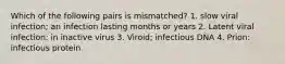 Which of the following pairs is mismatched? 1. slow viral infection; an infection lasting months or years 2. Latent viral infection: in inactive virus 3. Viroid; infectious DNA 4. Prion: infectious protein