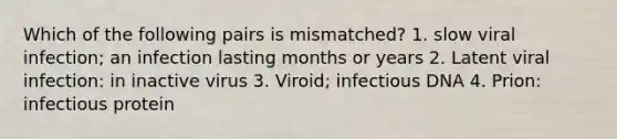 Which of the following pairs is mismatched? 1. slow viral infection; an infection lasting months or years 2. Latent viral infection: in inactive virus 3. Viroid; infectious DNA 4. Prion: infectious protein