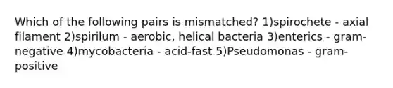 Which of the following pairs is mismatched? 1)spirochete - axial filament 2)spirilum - aerobic, helical bacteria 3)enterics - gram-negative 4)mycobacteria - acid-fast 5)Pseudomonas - gram-positive