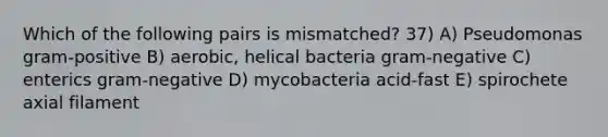 Which of the following pairs is mismatched? 37) A) Pseudomonas gram-positive B) aerobic, helical bacteria gram-negative C) enterics gram-negative D) mycobacteria acid-fast E) spirochete axial filament