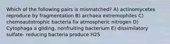 Which of the following pairs is mismatched? A) actinomycetes reproduce by fragmentation B) archaea extremophiles C) chemoautotrophic bacteria fix atmospheric nitrogen D) Cytophaga a gliding, nonfruiting bacterium E) dissimilatory sulfate- reducing bacteria produce H2S