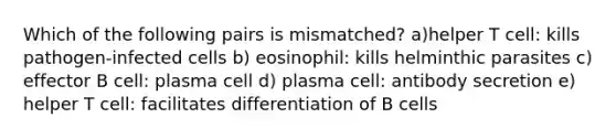 Which of the following pairs is mismatched? a)helper T cell: kills pathogen-infected cells b) eosinophil: kills helminthic parasites c) effector B cell: plasma cell d) plasma cell: antibody secretion e) helper T cell: facilitates differentiation of B cells