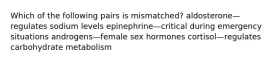 Which of the following pairs is mismatched? aldosterone—regulates sodium levels epinephrine—critical during emergency situations androgens—female sex hormones cortisol—regulates carbohydrate metabolism