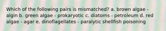 Which of the following pairs is mismatched? a. brown algae - algin b. green algae - prokaryotic c. diatoms - petroleum d. red algae - agar e. dinoflagellates - paralytic shellfish poisoning