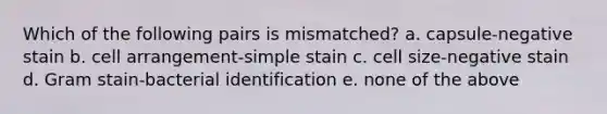 Which of the following pairs is mismatched? a. capsule-negative stain b. cell arrangement-simple stain c. cell size-negative stain d. Gram stain-bacterial identification e. none of the above