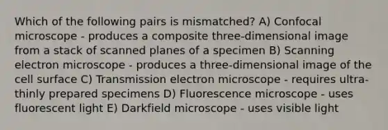 Which of the following pairs is mismatched? A) Confocal microscope - produces a composite three-dimensional image from a stack of scanned planes of a specimen B) Scanning electron microscope - produces a three-dimensional image of the cell surface C) Transmission electron microscope - requires ultra-thinly prepared specimens D) Fluorescence microscope - uses fluorescent light E) Darkfield microscope - uses visible light