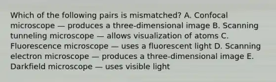 Which of the following pairs is mismatched? A. Confocal microscope — produces a three-dimensional image B. Scanning tunneling microscope — allows visualization of atoms C. Fluorescence microscope — uses a fluorescent light D. Scanning electron microscope — produces a three-dimensional image E. Darkfield microscope — uses visible light