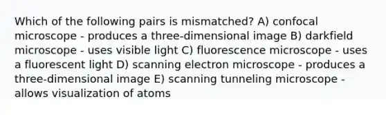 Which of the following pairs is mismatched? A) confocal microscope - produces a three-dimensional image B) darkfield microscope - uses visible light C) fluorescence microscope - uses a fluorescent light D) scanning electron microscope - produces a three-dimensional image E) scanning tunneling microscope - allows visualization of atoms