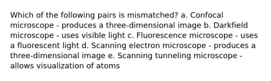 Which of the following pairs is mismatched? a. Confocal microscope - produces a three-dimensional image b. Darkfield microscope - uses visible light c. Fluorescence microscope - uses a fluorescent light d. Scanning electron microscope - produces a three-dimensional image e. Scanning tunneling microscope - allows visualization of atoms