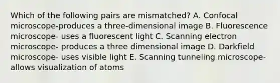 Which of the following pairs are mismatched? A. Confocal microscope-produces a three-dimensional image B. Fluorescence microscope- uses a fluorescent light C. Scanning electron microscope- produces a three dimensional image D. Darkfield microscope- uses visible light E. Scanning tunneling microscope- allows visualization of atoms