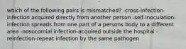 which of the following pairs is mismatched? -cross-infection-infection acquired directly from another person -self-inoculation-infection spreads from one part of a persons body to a different area -nosocomial infection-acquired outside the hospital -reinfection-repeat infection by the same pathogen