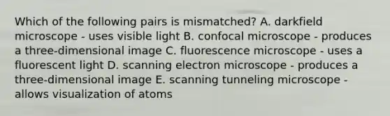 Which of the following pairs is mismatched? A. darkfield microscope - uses visible light B. confocal microscope - produces a three-dimensional image C. fluorescence microscope - uses a fluorescent light D. scanning electron microscope - produces a three-dimensional image E. scanning tunneling microscope - allows visualization of atoms