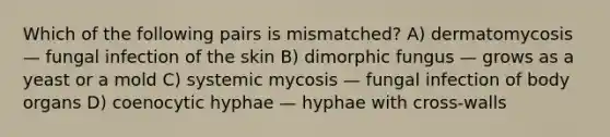 Which of the following pairs is mismatched? A) dermatomycosis — fungal infection of the skin B) dimorphic fungus — grows as a yeast or a mold C) systemic mycosis — fungal infection of body organs D) coenocytic hyphae — hyphae with cross-walls