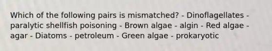 Which of the following pairs is mismatched? - Dinoflagellates - paralytic shellfish poisoning - Brown algae - algin - Red algae - agar - Diatoms - petroleum - Green algae - prokaryotic