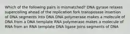 Which of the following pairs is mismatched? DNA gyrase relaxes supercoiling ahead of the replication fork transposase insertion of DNA segments into DNA DNA polymerase makes a molecule of DNA from a DNA template RNA polymerase makes a molecule of RNA from an RNA template DNA ligase joins segments of DNA