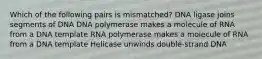 Which of the following pairs is mismatched? DNA ligase joins segments of DNA DNA polymerase makes a molecule of RNA from a DNA template RNA polymerase makes a molecule of RNA from a DNA template Helicase unwinds double-strand DNA