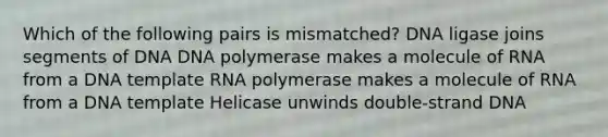 Which of the following pairs is mismatched? DNA ligase joins segments of DNA DNA polymerase makes a molecule of RNA from a DNA template RNA polymerase makes a molecule of RNA from a DNA template Helicase unwinds double-strand DNA