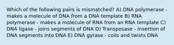 Which of the following pairs is mismatched? A) DNA polymerase - makes a molecule of DNA from a DNA template B) RNA polymerase - makes a molecule of RNA from an RNA template C) DNA ligase - joins segments of DNA D) Transposase - insertion of DNA segments into DNA E) DNA gyrase - coils and twists DNA