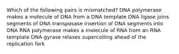 Which of the following pairs is mismatched? DNA polymerase makes a molecule of DNA from a DNA template DNA ligase joins segments of DNA transposase insertion of DNA segments into DNA RNA polymerase makes a molecule of RNA from an RNA template DNA gyrase relaxes supercoiling ahead of the replication fork