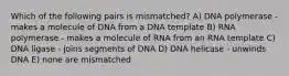 Which of the following pairs is mismatched? A) DNA polymerase - makes a molecule of DNA from a DNA template B) RNA polymerase - makes a molecule of RNA from an RNA template C) DNA ligase - joins segments of DNA D) DNA helicase - unwinds DNA E) none are mismatched