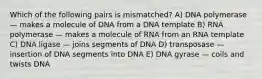 Which of the following pairs is mismatched? A) DNA polymerase — makes a molecule of DNA from a DNA template B) RNA polymerase — makes a molecule of RNA from an RNA template C) DNA ligase — joins segments of DNA D) transposase — insertion of DNA segments into DNA E) DNA gyrase — coils and twists DNA