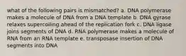 what of the following pairs is mismatched? a. DNA polymerase makes a molecule of DNA from a DNA template b. DNA gyrase relaxes supercoiling ahead of the replication fork c. DNA ligase joins segments of DNA d. RNA polymerase makes a molecule of RNA from an RNA template e. transposase insertion of DNA segments into DNA