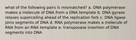 what of the following pairs is mismatched? a. DNA polymerase makes a molecule of DNA from a DNA template b. DNA gyrase relaxes supercoiling ahead of the replication fork c. DNA ligase joins segments of DNA d. RNA polymerase makes a molecule of RNA from an RNA template e. transposase insertion of DNA segments into DNA