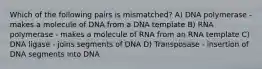 Which of the following pairs is mismatched? A) DNA polymerase - makes a molecule of DNA from a DNA template B) RNA polymerase - makes a molecule of RNA from an RNA template C) DNA ligase - joins segments of DNA D) Transposase - insertion of DNA segments into DNA