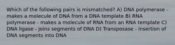 Which of the following pairs is mismatched? A) DNA polymerase - makes a molecule of DNA from a DNA template B) RNA polymerase - makes a molecule of RNA from an RNA template C) DNA ligase - joins segments of DNA D) Transposase - insertion of DNA segments into DNA