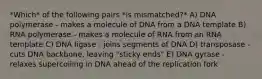 *Which* of the following pairs *is mismatched?* A) DNA polymerase - makes a molecule of DNA from a DNA template B) RNA polymerase - makes a molecule of RNA from an RNA template C) DNA ligase - joins segments of DNA D) transposase - cuts DNA backbone, leaving "sticky ends" E) DNA gyrase - relaxes supercoiling in DNA ahead of the replication fork