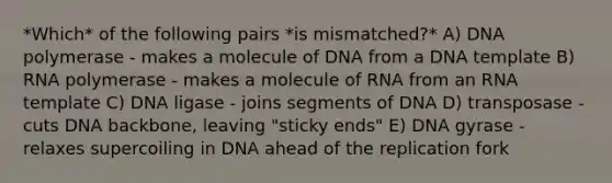 *Which* of the following pairs *is mismatched?* A) DNA polymerase - makes a molecule of DNA from a DNA template B) RNA polymerase - makes a molecule of RNA from an RNA template C) DNA ligase - joins segments of DNA D) transposase - cuts DNA backbone, leaving "sticky ends" E) DNA gyrase - relaxes supercoiling in DNA ahead of the replication fork