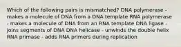 Which of the following pairs is mismatched? DNA polymerase - makes a molecule of DNA from a DNA template RNA polymerase - makes a molecule of DNA from an RNA template DNA ligase - joins segments of DNA DNA helicase - unwinds the double helix RNA primase - adds RNA primers during replication