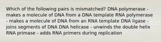 Which of the following pairs is mismatched? DNA polymerase - makes a molecule of DNA from a DNA template RNA polymerase - makes a molecule of DNA from an RNA template DNA ligase - joins segments of DNA DNA helicase - unwinds the double helix RNA primase - adds RNA primers during replication