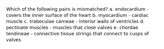 Which of the following pairs is mismatched? a. endocardium - covers the inner surface of the heart b. myocardium - cardiac muscle c. trabeculae carneae - interior walls of ventricles d. pectinate muscles - muscles that close valves e. chordae tendineae - connective tissue strings that connect to cusps of valves