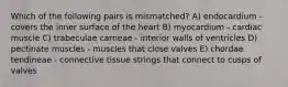 Which of the following pairs is mismatched? A) endocardium - covers the inner surface of the heart B) myocardium - cardiac muscle C) trabeculae carneae - interior walls of ventricles D) pectinate muscles - muscles that close valves E) chordae tendineae - connective tissue strings that connect to cusps of valves