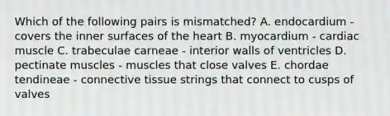 Which of the following pairs is mismatched? A. endocardium - covers the inner surfaces of the heart B. myocardium - cardiac muscle C. trabeculae carneae - interior walls of ventricles D. pectinate muscles - muscles that close valves E. chordae tendineae - connective tissue strings that connect to cusps of valves