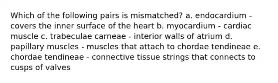 Which of the following pairs is mismatched? a. endocardium - covers the inner surface of the heart b. myocardium - cardiac muscle c. trabeculae carneae - interior walls of atrium d. papillary muscles - muscles that attach to chordae tendineae e. chordae tendineae - connective tissue strings that connects to cusps of valves