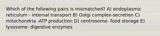 Which of the following pairs is mismatched? A) endoplasmic reticulum - internal transport B) Golgi complex-secretion C) mitochondria -ATP production D) centrosome- food storage E) lysosome- digestive enzymes