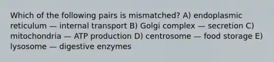 Which of the following pairs is mismatched? A) endoplasmic reticulum — internal transport B) Golgi complex — secretion C) mitochondria — ATP production D) centrosome — food storage E) lysosome — digestive enzymes