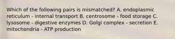 Which of the following pairs is mismatched? A. endoplasmic reticulum - internal transport B. centrosome - food storage C. lysosome - <a href='https://www.questionai.com/knowledge/kK14poSlmL-digestive-enzymes' class='anchor-knowledge'>digestive enzymes</a> D. Golgi complex - secretion E. mitochondria - <a href='https://www.questionai.com/knowledge/kQXM5vFKbG-atp-production' class='anchor-knowledge'>atp production</a>