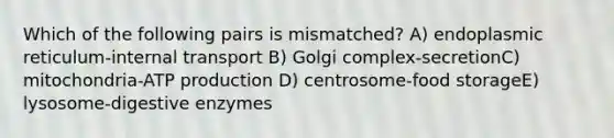 Which of the following pairs is mismatched? A) endoplasmic reticulum-internal transport B) Golgi complex-secretionC) mitochondria-<a href='https://www.questionai.com/knowledge/kQXM5vFKbG-atp-production' class='anchor-knowledge'>atp production</a> D) centrosome-food storageE) lysosome-<a href='https://www.questionai.com/knowledge/kK14poSlmL-digestive-enzymes' class='anchor-knowledge'>digestive enzymes</a>