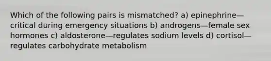 Which of the following pairs is mismatched? a) epinephrine—critical during emergency situations b) androgens—female sex hormones c) aldosterone—regulates sodium levels d) cortisol—regulates carbohydrate metabolism