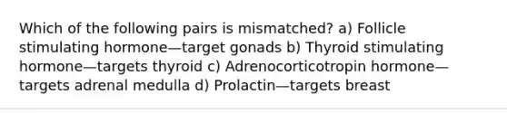 Which of the following pairs is mismatched? a) Follicle stimulating hormone—target gonads b) Thyroid stimulating hormone—targets thyroid c) Adrenocorticotropin hormone—targets adrenal medulla d) Prolactin—targets breast