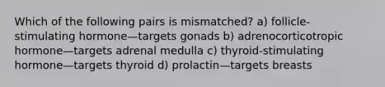 Which of the following pairs is mismatched? a) follicle-stimulating hormone—targets gonads b) adrenocorticotropic hormone—targets adrenal medulla c) thyroid-stimulating hormone—targets thyroid d) prolactin—targets breasts