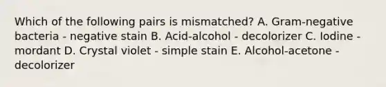 Which of the following pairs is mismatched? A. Gram-negative bacteria - negative stain B. Acid-alcohol - decolorizer C. Iodine - mordant D. Crystal violet - simple stain E. Alcohol-acetone - decolorizer