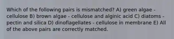 Which of the following pairs is mismatched? A) green algae - cellulose B) brown algae - cellulose and alginic acid C) diatoms - pectin and silica D) dinoflagellates - cellulose in membrane E) All of the above pairs are correctly matched.