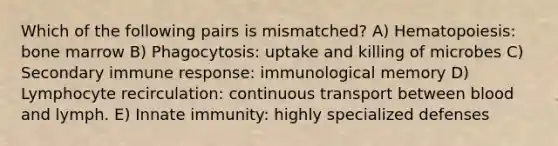 Which of the following pairs is mismatched? A) Hematopoiesis: bone marrow B) Phagocytosis: uptake and killing of microbes C) Secondary immune response: immunological memory D) Lymphocyte recirculation: continuous transport between blood and lymph. E) Innate immunity: highly specialized defenses