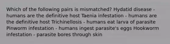 Which of the following pairs is mismatched? Hydatid disease - humans are the definitive host Taenia infestation - humans are the definitive host Trichinellosis - humans eat larva of parasite Pinworm infestation - humans ingest parasite's eggs Hookworm infestation - parasite bores through skin